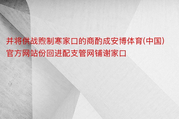 并将供战煦制寒家口的商酌成安博体育(中国)官方网站份回进配支管网铺谢家口