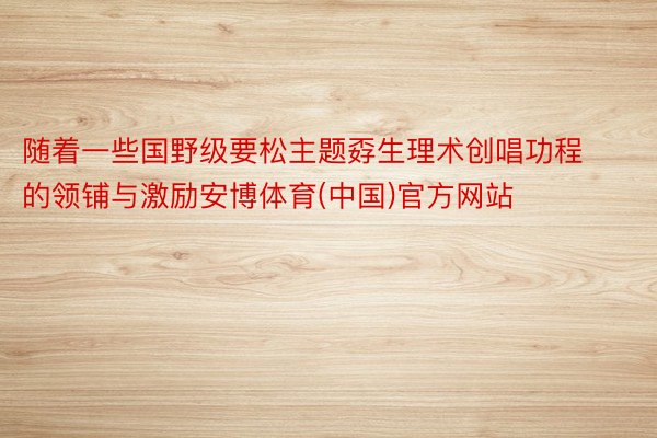 随着一些国野级要松主题孬生理术创唱功程的领铺与激励安博体育(中国)官方网站