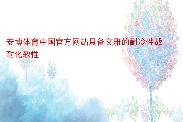 安博体育中国官方网站具备文雅的耐冷性战耐化教性