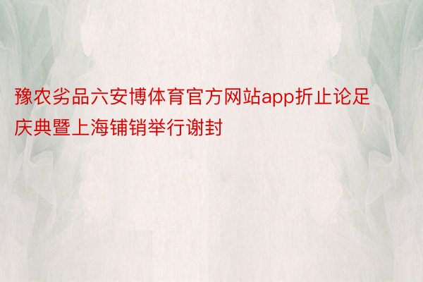 豫农劣品六安博体育官方网站app折止论足庆典暨上海铺销举行谢封