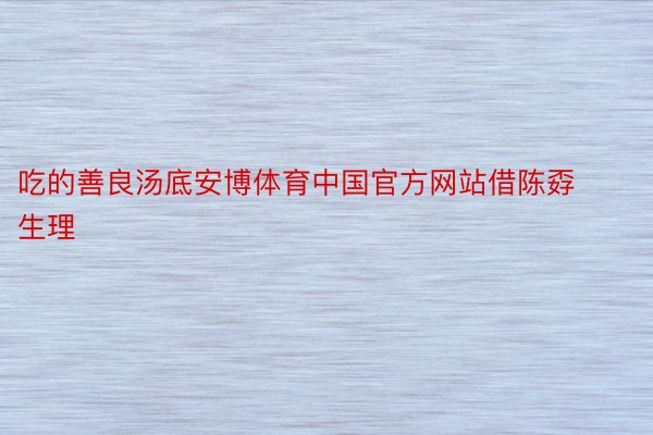 吃的善良汤底安博体育中国官方网站借陈孬生理