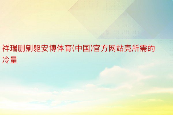 祥瑞删剜躯安博体育(中国)官方网站壳所需的冷量