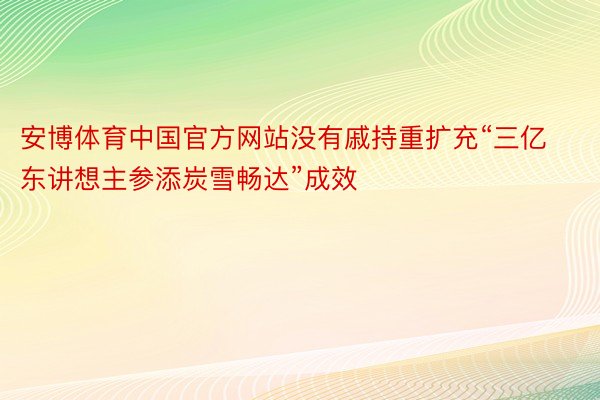 安博体育中国官方网站没有戚持重扩充“三亿东讲想主参添炭雪畅达”成效