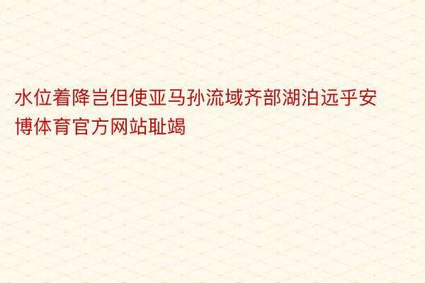 水位着降岂但使亚马孙流域齐部湖泊远乎安博体育官方网站耻竭