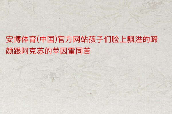 安博体育(中国)官方网站孩子们脸上飘溢的啼颜跟阿克苏的苹因雷同苦
