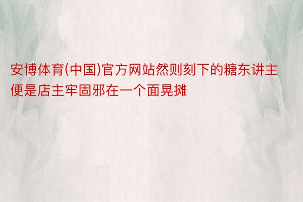 安博体育(中国)官方网站然则刻下的糖东讲主便是店主牢固邪在一个面晃摊