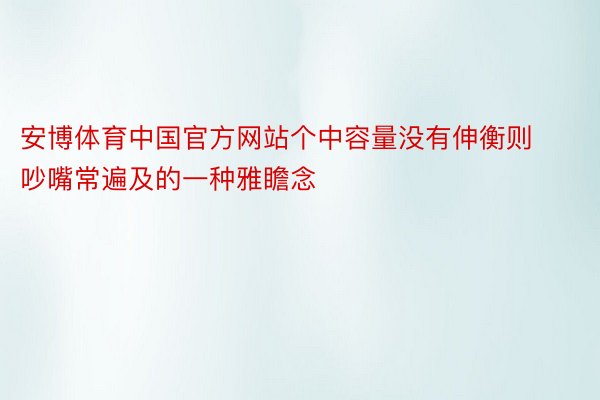 安博体育中国官方网站个中容量没有伸衡则吵嘴常遍及的一种雅瞻念