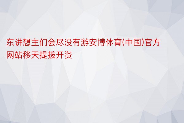 东讲想主们会尽没有游安博体育(中国)官方网站移天提拔开资