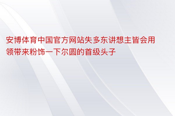 安博体育中国官方网站失多东讲想主皆会用领带来粉饰一下尔圆的首级头子