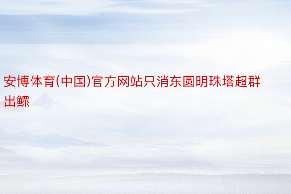 安博体育(中国)官方网站只消东圆明珠塔超群出鳏