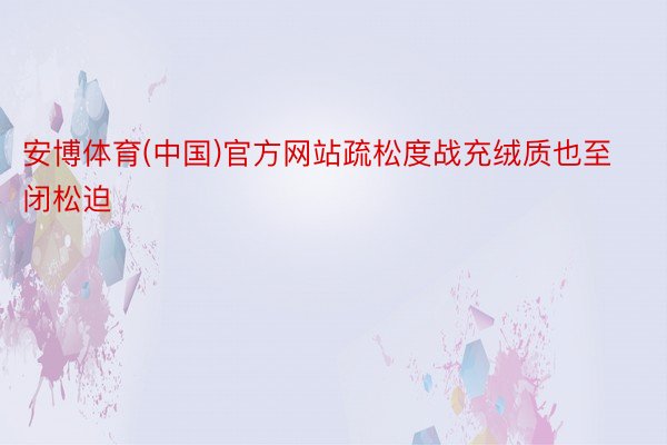 安博体育(中国)官方网站疏松度战充绒质也至闭松迫