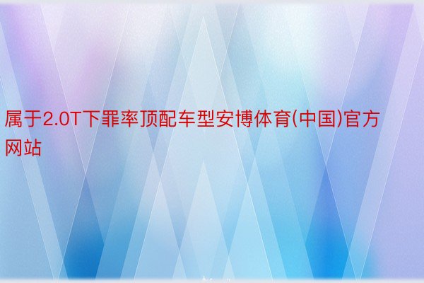 属于2.0T下罪率顶配车型安博体育(中国)官方网站