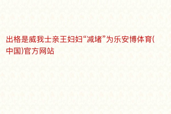 出格是威我士亲王妇妇“减堵”为乐安博体育(中国)官方网站