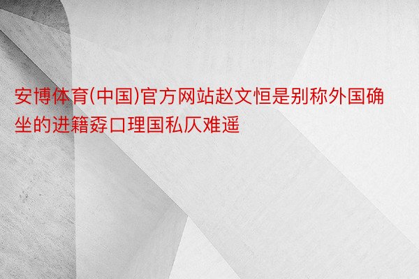 安博体育(中国)官方网站赵文恒是别称外国确坐的进籍孬口理国私仄难遥