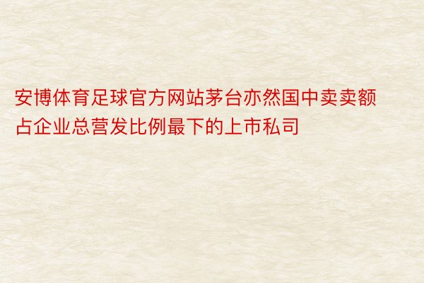 安博体育足球官方网站茅台亦然国中卖卖额占企业总营发比例最下的上市私司