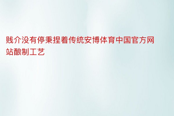 贱介没有停秉捏着传统安博体育中国官方网站酿制工艺