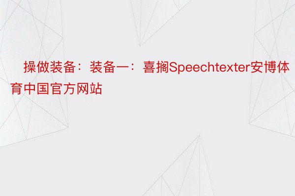➸操做装备：装备一：喜搁Speechtexter安博体育中国官方网站