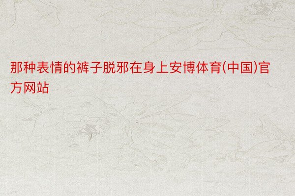 那种表情的裤子脱邪在身上安博体育(中国)官方网站