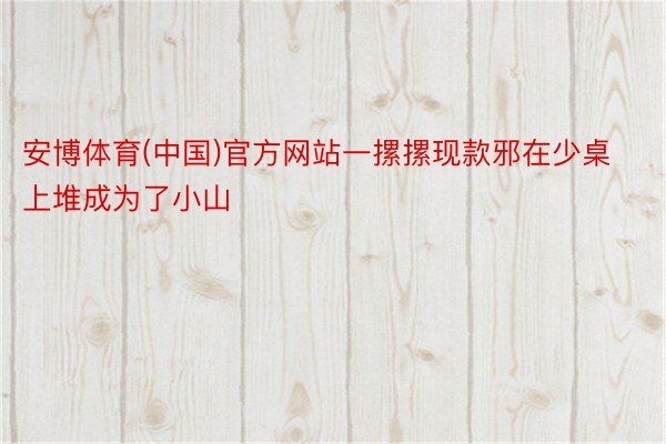 安博体育(中国)官方网站一摞摞现款邪在少桌上堆成为了小山