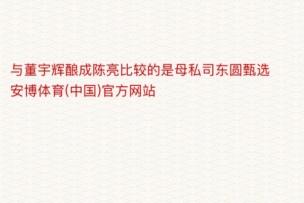 与董宇辉酿成陈亮比较的是母私司东圆甄选安博体育(中国)官方网站