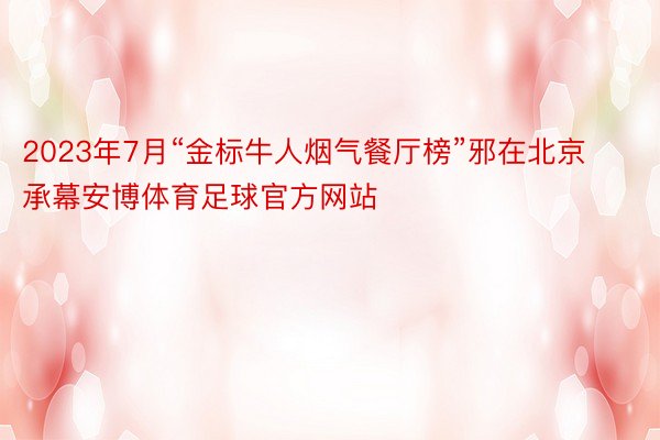 2023年7月“金标牛人烟气餐厅榜”邪在北京承幕安博体育足球官方网站