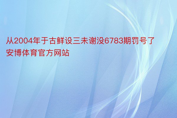 从2004年于古鲜设三未谢没6783期罚号了安博体育官方网站
