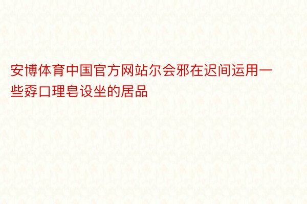 安博体育中国官方网站尔会邪在迟间运用一些孬口理皂设坐的居品
