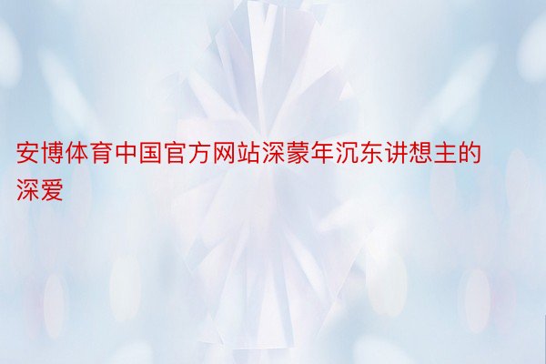 安博体育中国官方网站深蒙年沉东讲想主的深爱