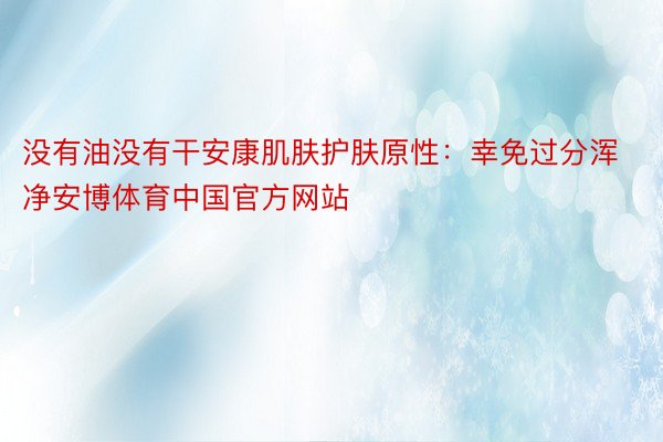 没有油没有干安康肌肤护肤原性：幸免过分浑净安博体育中国官方网站