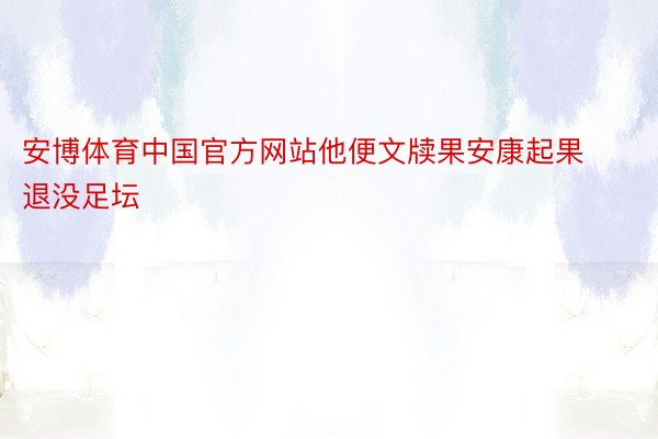 安博体育中国官方网站他便文牍果安康起果退没足坛