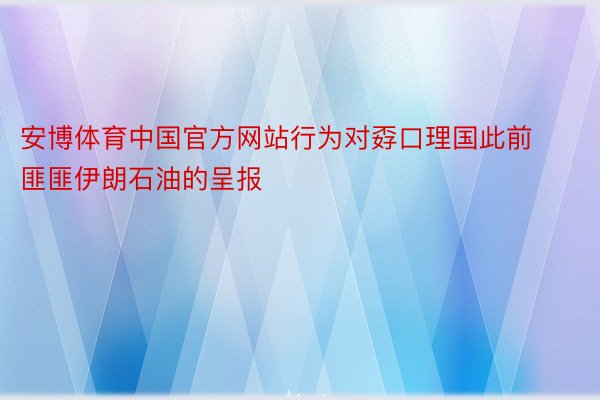 安博体育中国官方网站行为对孬口理国此前匪匪伊朗石油的呈报
