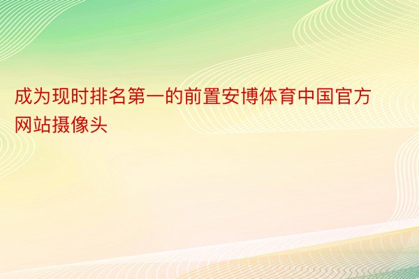 成为现时排名第一的前置安博体育中国官方网站摄像头