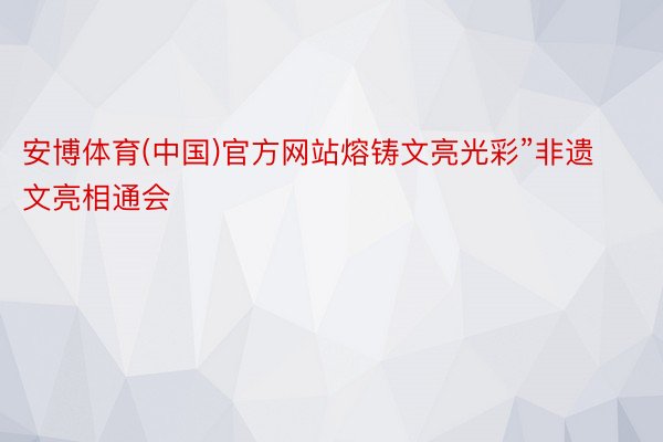 安博体育(中国)官方网站熔铸文亮光彩”非遗文亮相通会