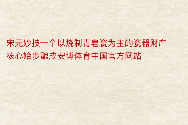 宋元妙技一个以烧制青皂瓷为主的瓷器财产核心始步酿成安博体育中国官方网站