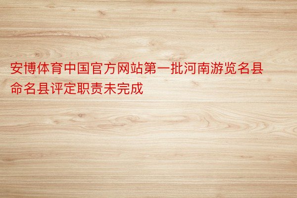 安博体育中国官方网站第一批河南游览名县命名县评定职责未完成