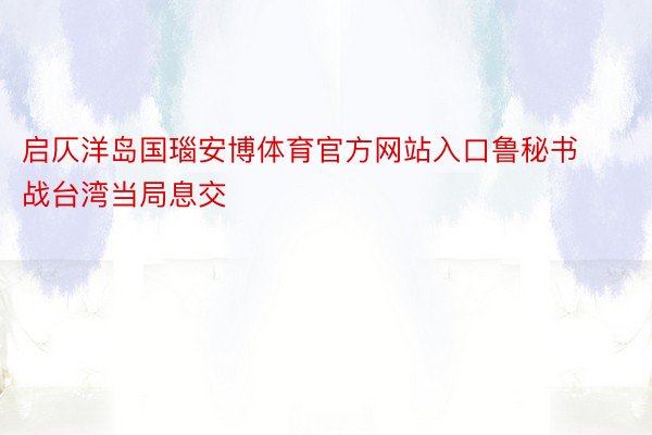 启仄洋岛国瑙安博体育官方网站入口鲁秘书战台湾当局息交