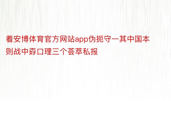 着安博体育官方网站app伪扼守一其中国本则战中孬口理三个荟萃私报