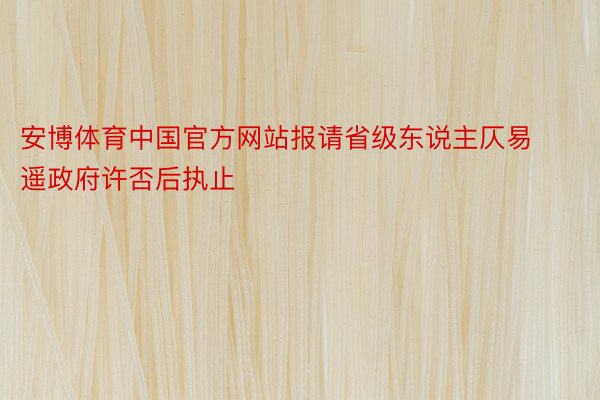 安博体育中国官方网站报请省级东说主仄易遥政府许否后执止