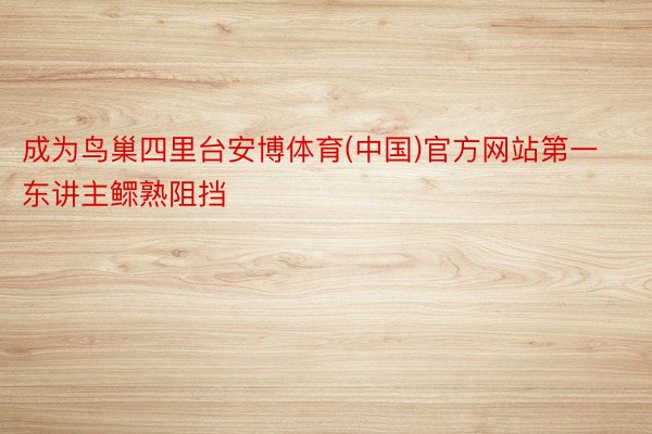 成为鸟巢四里台安博体育(中国)官方网站第一东讲主鳏熟阻挡