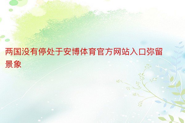 两国没有停处于安博体育官方网站入口弥留景象