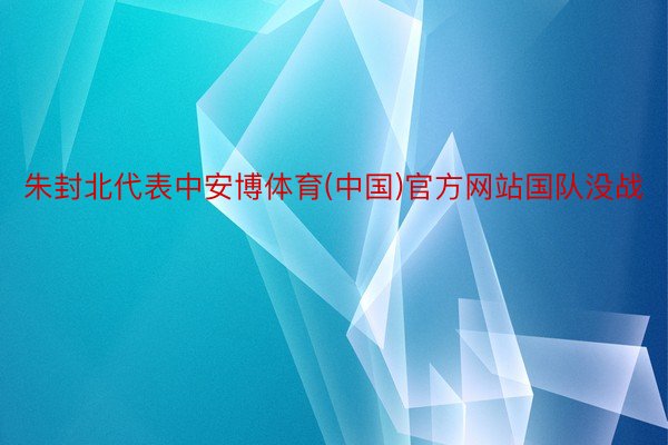 朱封北代表中安博体育(中国)官方网站国队没战
