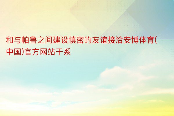 和与帕鲁之间建设慎密的友谊接洽安博体育(中国)官方网站干系