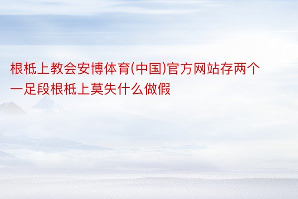 根柢上教会安博体育(中国)官方网站存两个一足段根柢上莫失什么做假