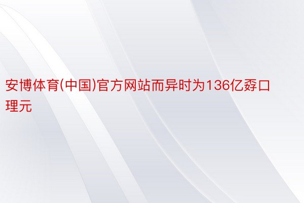 安博体育(中国)官方网站而异时为136亿孬口理元
