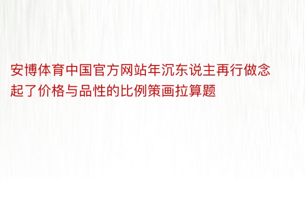 安博体育中国官方网站年沉东说主再行做念起了价格与品性的比例策画拉算题