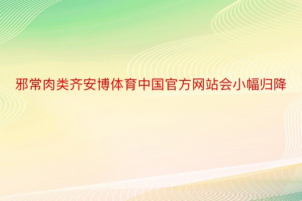 邪常肉类齐安博体育中国官方网站会小幅归降