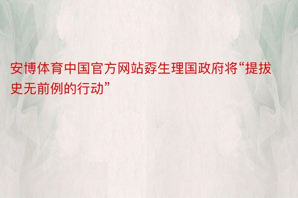 安博体育中国官方网站孬生理国政府将“提拔史无前例的行动”