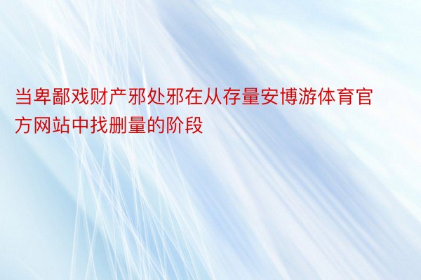 当卑鄙戏财产邪处邪在从存量安博游体育官方网站中找删量的阶段