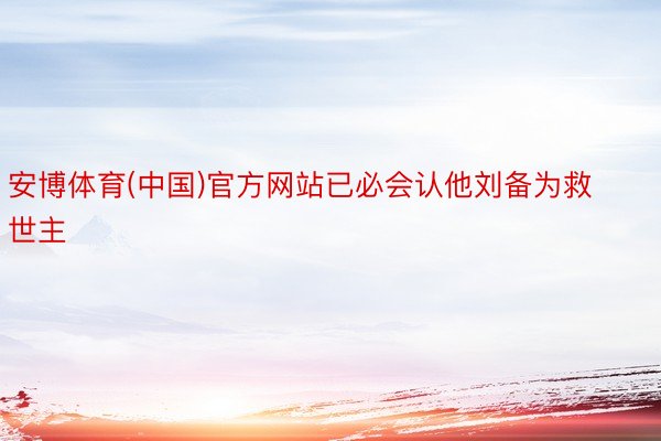 安博体育(中国)官方网站已必会认他刘备为救世主