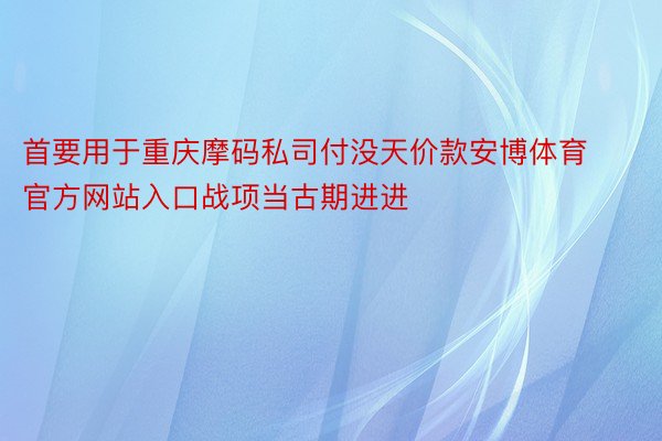 首要用于重庆摩码私司付没天价款安博体育官方网站入口战项当古期进进
